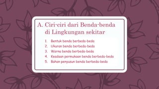 A. Ciri-ciri dari Benda-benda
di Lingkungan sekitar
1. Bentuk benda berbeda-beda
2. Ukuran benda berbeda-beda
3. Warna benda berbeda-beda
4. Keadaan permukaan benda berbeda-beda
5. Bahan penyusun benda berbeda-beda
 