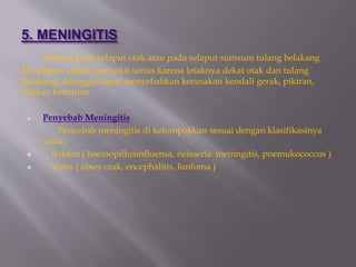 Radang pada selaput otak atau pada selaput sumsum tulang belakang
Meningitis adalah penyakit serius karena letaknya dekat otak dan tulang
belakang, sehingga dapat menyebabkan kerusakan kendali gerak, pikiran,
bahkan kematian.
 Penyebab Meningitis
Penyebab meningitis di kelompokkan sesuai dengan klasifikasinya
yaitu :
 Bakteri ( haemopillusinfluensa, neisseria meningitis, pnemukococcus )
 Virus ( abses otak, encephalitis, limfoma )
 