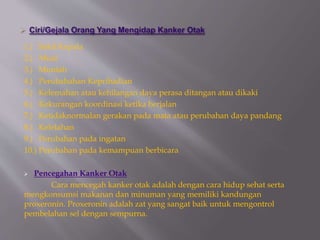 1.) Sakit Kepala
2.) Mual
3.) Muntah
4.) Perubahahan Kepribadian
5.) Kelemahan atau kehilangan daya perasa ditangan atau dikaki
6.) Kekurangan koordinasi ketika berjalan
7.) Ketidaknormalan gerakan pada mata atau perubahan daya pandang
8.) Kelelahan
9.) Perubahan pada ingatan
10.) Perubahan pada kemampuan berbicara
 Pencegahan Kanker Otak
Cara mencegah kanker otak adalah dengan cara hidup sehat serta
mengkonsumsi makanan dan minuman yang memiliki kandungan
proxeronin. Proxeronin adalah zat yang sangat baik untuk mengontrol
pembelahan sel dengan sempurna.
 