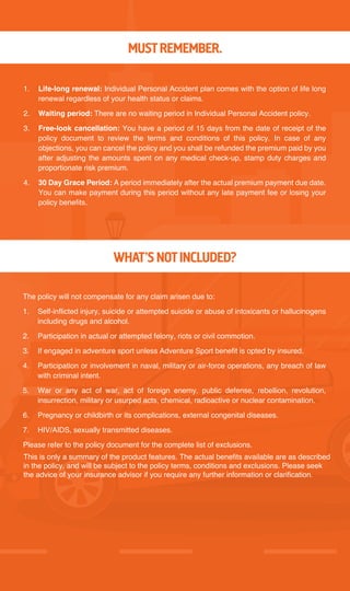 MUST REMEMBER.
1. Life-long renewal: Individual Personal Accident plan comes with the option of life long
renewal regardless of your health status or claims.
2. Waiting period: There are no waiting period in Individual Personal Accident policy.
3. Free-look cancellation: You have a period of 15 days from the date of receipt of the
policy document to review the terms and conditions of this policy. In case of any
objections, you can cancel the policy and you shall be refunded the premium paid by you
after adjusting the amounts spent on any medical check-up, stamp duty charges and
proportionate risk premium.
4. 30 Day Grace Period: A period immediately after the actual premium payment due date.
You can make payment during this period without any late payment fee or losing your
policy benefits.
The policy will not compensate for any claim arisen due to:
1. Self-inflicted injury, suicide or attempted suicide or abuse of intoxicants or hallucinogens
including drugs and alcohol.
2. Participation in actual or attempted felony, riots or civil commotion.
3. If engaged in adventure sport unless Adventure Sport benefit is opted by insured.
4. Participation or involvement in naval, military or air-force operations, any breach of law
with criminal intent.
5. War or any act of war, act of foreign enemy, public defense, rebellion, revolution,
insurrection, military or usurped acts, chemical, radioactive or nuclear contamination.
6. Pregnancy or childbirth or its complications, external congenital diseases.
7. HIV/AIDS, sexually transmitted diseases.
Please refer to the policy document for the complete list of exclusions.
WHAT’S NOT INCLUDED?
This is only a summary of the product features. The actual benefits available are as described
in the policy, and will be subject to the policy terms, conditions and exclusions. Please seek
the advice of your insurance advisor if you require any further information or clarification.
 