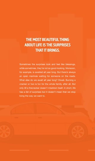 Sometimes the surprises look and feel like blessings,
while sometimes, they’re not so good-looking. Monsoon,
for example, is awaited all year long. But there’s always
an open manhole waiting for someone on the roads.
What else do we await all year long? Diwali. Burning a
cracker or two is fun for the whole family, after all. But
only till a firecracker doesn’t misdirect itself. In short, life
has a list of surprises but it doesn’t mean that we stop
living the way we want to.
THE MOSTBEAUTIFULTHING
ABOUTLIFE IS THE SURPRISES
THATITBRINGS.
 