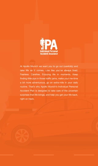 At Apollo Munich we want you to go out (carefully) and
take life as it comes. Live like you’ve always lived.
Fearless. Carefree. Enjoying life in moments. Keep
finding little joys in those traffic jams, make your me-time
a bit more adventurous, go an extra-mile in your daily
routine. That’s why Apollo Munich’s Individual Personal
Accident Plan is designed to take care of the uncertain
surprises that life brings, and help you get your life back,
right on track.
 