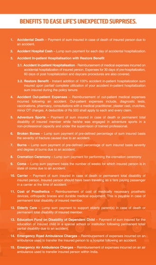 1. Accidental Death – Payment of sum insured in case of death of insured person due to
an accident.
2. Accident Hospital Cash – Lump sum payment for each day of accidental hospitalization.
3. Accident In-patient Hospitalisation with Restore Benefit
3.1. Accident In-patient Hospitalisation - Reimbursement of medical expenses incurred on
accidental hospitalization of insured person. Expenses for 30 days of pre-hospitalization,
60 days of post hospitalization and daycare procedures are also covered.
3.2. Restore Benefit - Instant addition of 100% accident in-patient hospitalization sum
insured upon partial/ complete utilization of your accident in-patient hospitalization
sum insured during the policy tenure.
4. Accident Out-patient Expenses – Reimbursement of out-patient medical expenses
incurred following an accident. Out-patient expenses include, diagnostic tests,
vaccinations, pharmacy, consultations with a medical practitioner, plaster cast, crutches,
minor OT charges. A deductible of Rs 500 shall apply to each and every claim.
5. Adventure Sports – Payment of sum insured in case of death or permanent total
disability of insured member while he/she was engaged in adventure sports in a
non-professional capacity and under the supervision of trained professional.
6. Broken Bones – Lump sum payment of pre-defined percentage of sum insured basis
the severity of fracture caused due to an accident.
7. Burns – Lump sum payment of pre-defined percentage of sum insured basis severity
and degree of burns due to an accident.
8. Cremation Ceremony – Lump sum payment for performing the cremation ceremony
9. Coma – Lump sum payment basis the number of weeks for which insured person is in
state of coma due to an accident.
10. Carrier – Payment of sum insured in case of death or permanent total disability of
insured person. Insured person should have been traveling as a fare paying passenger
in a carrier at the time of accident.
11. Cost of Prosthetics – Reimbursement of cost of medically necessary prosthetic
devices, orthopedic braces and durable medical equipment. This is payable in case of
permanent total disability of insured member.
12. Elderly Care – Lump sum payment to support elderly parent(s) in case of death or
permanent total disability of insured member.
13. Education Fund on Disability of Dependent Child – Payment of sum insured for the
education of insured child in a special school or institution following permanent total/
partial disability due to an accident.
14. Emergency Road Ambulance Charges – Reimbursement of expenses incurred on an
ambulance used to transfer the insured person to a hospital following an accident.
15. Emergency Air Ambulance Charges – Reimbursement of expenses incurred on an air
ambulance used to transfer insured person within India.
BENEFITS TO EASE LIFE’S UNEXPECTED SURPRISES.
 