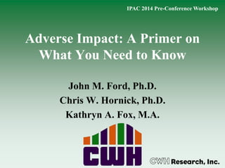 Adverse Impact: A Primer on
What You Need to Know
John M. Ford, Ph.D.
Chris W. Hornick, Ph.D.
Kathryn A. Fox, M.A.
IPAC 2014 Pre-Conference Workshop
 