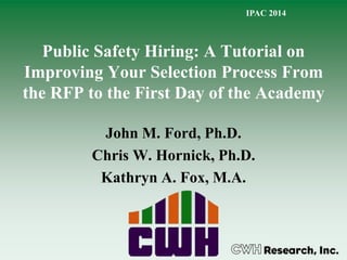 Public Safety Hiring: A Tutorial on
Improving Your Selection Process From
the RFP to the First Day of the Academy
John M. Ford, Ph.D.
Chris W. Hornick, Ph.D.
Kathryn A. Fox, M.A.
IPAC 2014
 