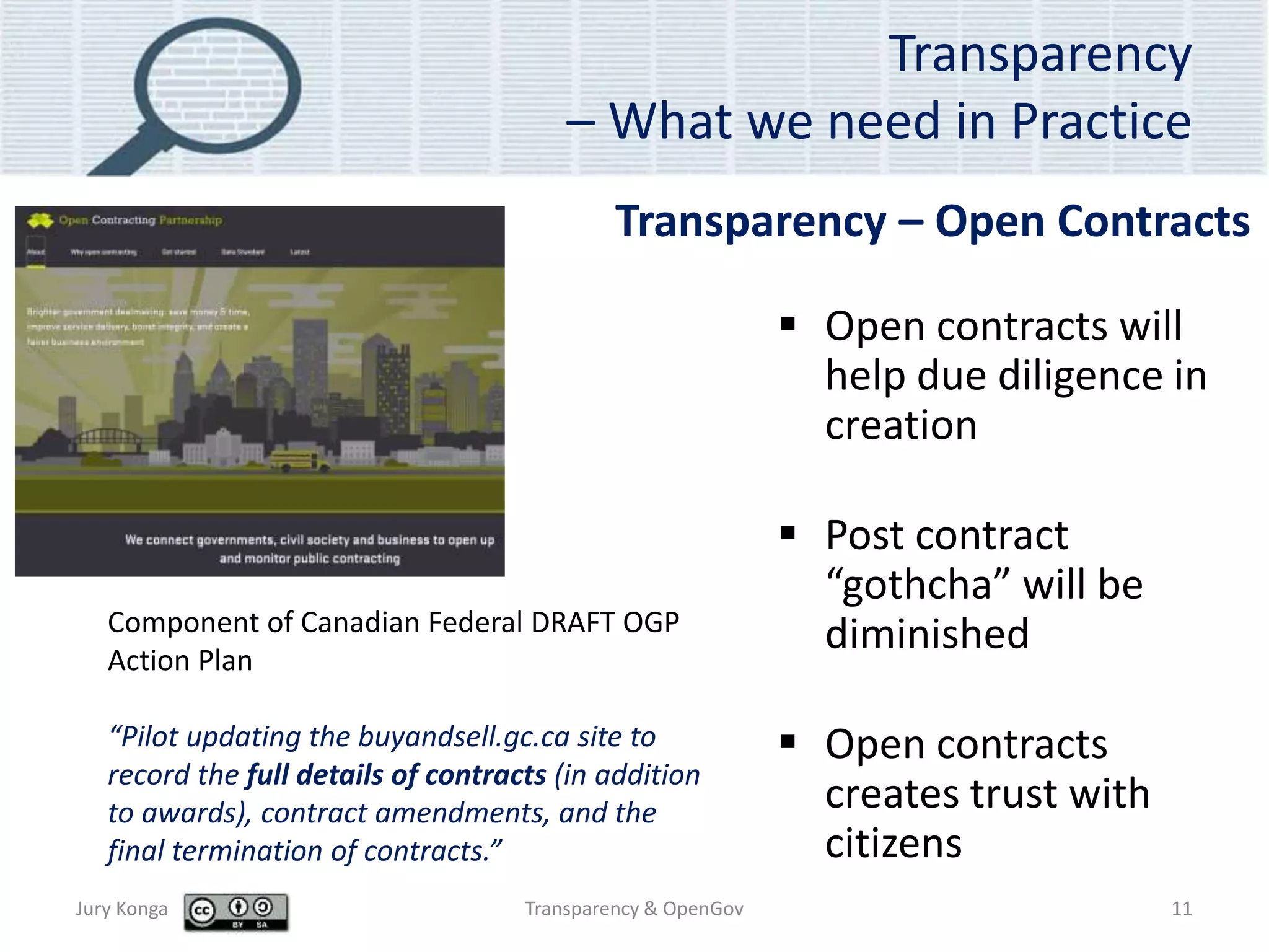 Transparency
– What we need in Practice
 Open contracts will
help due diligence in
creation
 Post contract
“gothcha” will be
diminished
 Open contracts
creates trust with
citizens
Jury Konga Transparency & OpenGov 11
Transparency – Open Contracts
Component of Canadian Federal DRAFT OGP
Action Plan
“Pilot updating the buyandsell.gc.ca site to
record the full details of contracts (in addition
to awards), contract amendments, and the
final termination of contracts.”
 