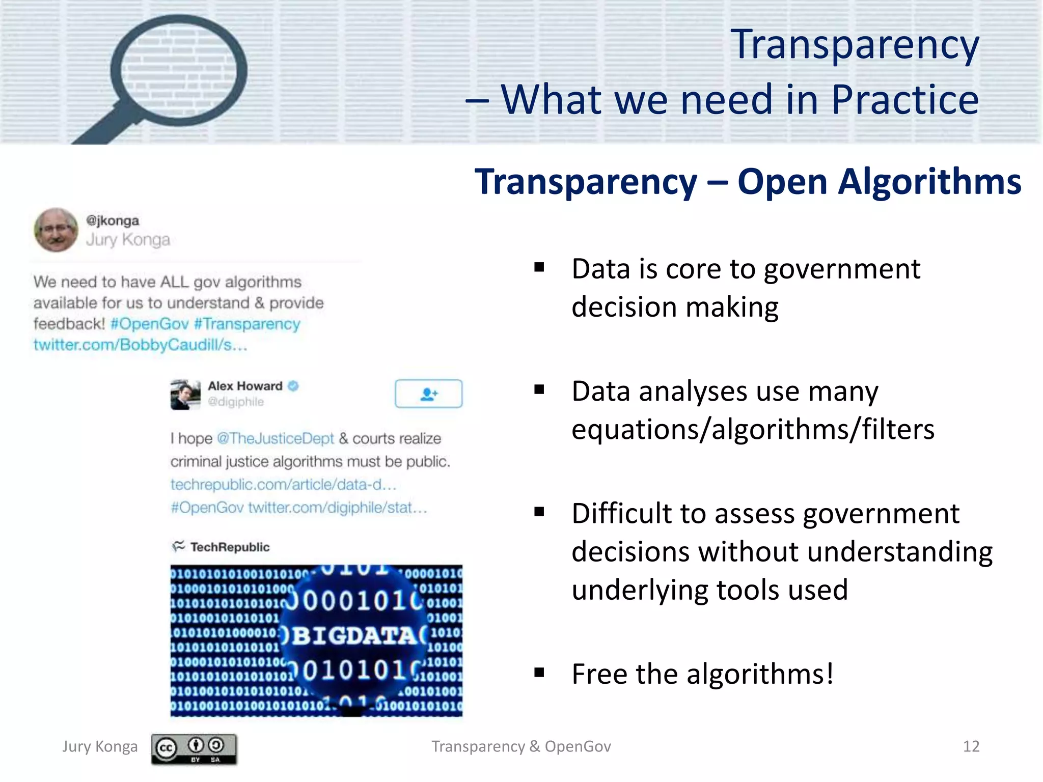 Transparency
– What we need in Practice
 Data is core to government
decision making
 Data analyses use many
equations/algorithms/filters
 Difficult to assess government
decisions without understanding
underlying tools used
 Free the algorithms!
Jury Konga Transparency & OpenGov 12
Transparency – Open Algorithms
 