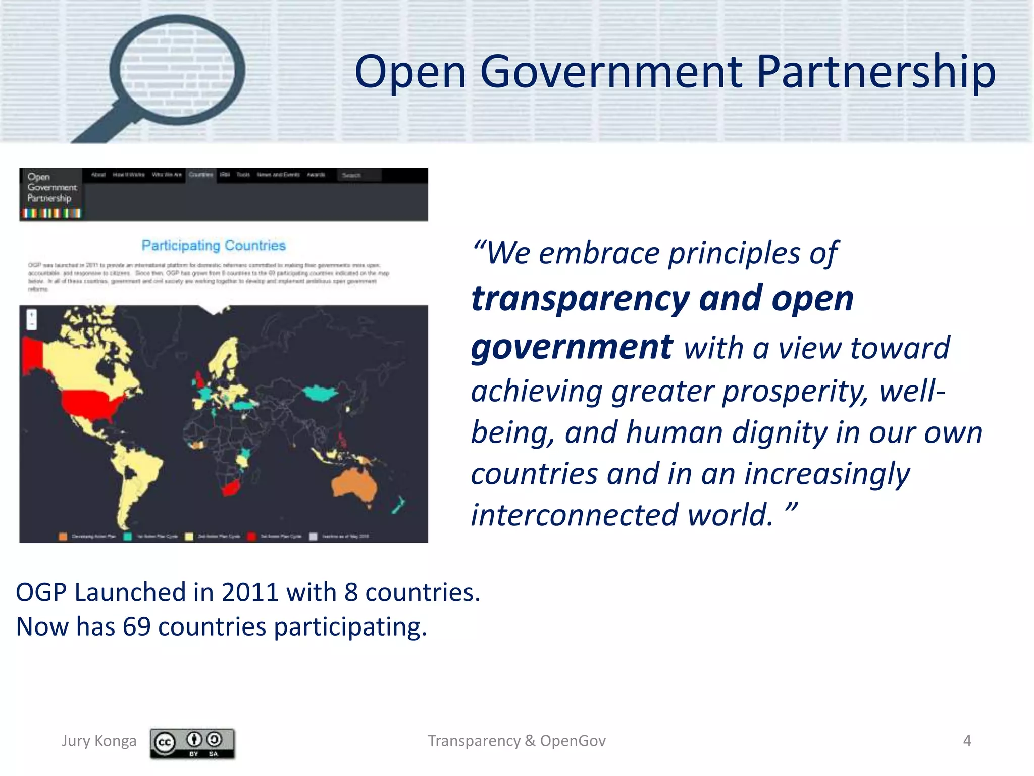 Open Government Partnership
Jury Konga Transparency & OpenGov 4
“We embrace principles of
transparency and open
government with a view toward
achieving greater prosperity, well-
being, and human dignity in our own
countries and in an increasingly
interconnected world. ”
OGP Launched in 2011 with 8 countries.
Now has 69 countries participating.
 