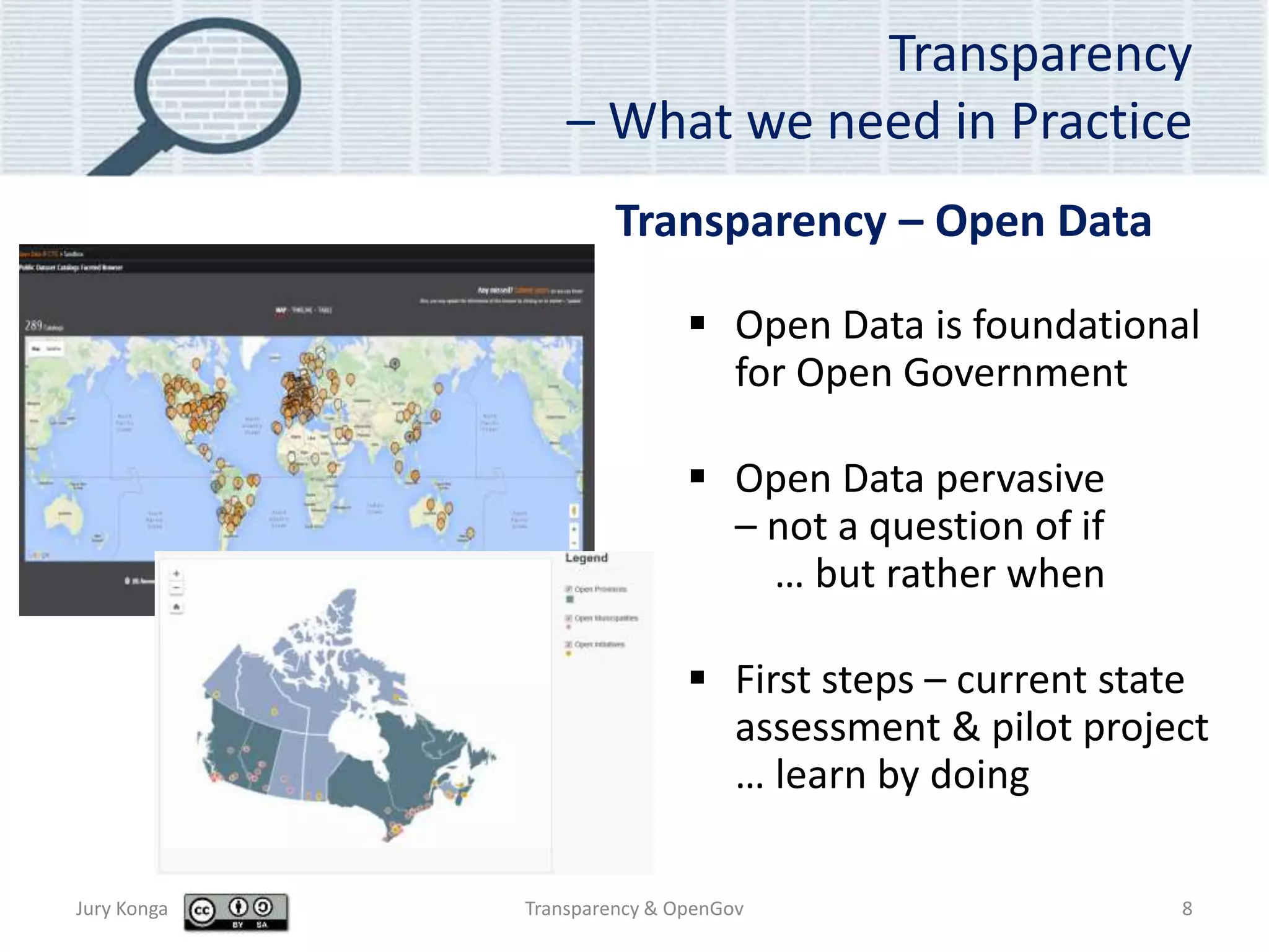 Transparency
– What we need in Practice
 Open Data is foundational
for Open Government
 Open Data pervasive
– not a question of if
… but rather when
 First steps – current state
assessment & pilot project
… learn by doing
Jury Konga Transparency & OpenGov 8
Transparency – Open Data
 