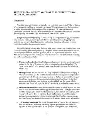 THE NEW GLOBAL REALITY: YOU WANT TO BE COMPETITIVE, YOU
BETTER BE INNOVATIVE!


Introduction

    Why does innovation matter so much for our competitiveness today? What is the role
of government in building an innovative economy? Where is there scope for innovation
in public administration during an era of fiscal restraint? All good, pertinent and
challenging questions, and ones with which public servants should be earnestly grappling
because getting the answers right will be crucial for Canada’s future.

    Long banished to the periphery of public policy and corporate strategy, innovation is
now front and centre, as a core element of the solution to countries struggling with
austerity and low growth, and companies confronting stagnating sales, new overseas
competitors and declining competitiveness.

     The public policy starting point for innovation is the context, and the context we now
face is pervasively global and profoundly changing. Structural trends and seismic events
are reshaping economies, societies, politics, power and expectations around the world.
And, this changing context is shifting the “drivers of success” for the Canadian economy.
Six such pivotal trends include:

   o Pervasive globalization: the global center of economic gravity is shifting towards
     Asia with the rise of dynamic emerging economies in Asia and elsewhere. The
     “new global reality” is increasingly a two-speed world, where the West is in the
     slower lane.

   o Demographics: for the first time in a very long time, we’re collectively aging in
     Western countries, and this will have underestimated consequences for potential
     economic growth through slowing expansions in the labour force, and for longer
     term fiscal frameworks through increasing pension and health care costs. One
     consequence is that the hunt for talent is going global, and the winners, both
     countries and firms, will be in the driver’s seat in the new global competitiveness.

   o Information revolution: from the Internet to Facebook to Tahrir Square, we have
     moved from a connected West to a hyper-connected world. This hyper-connected
     world is changing the reality of what a market is, how markets are accessed, and
     where work can be done in real-time distributed systems. It is redefining the
     nature of communications, both the medium and the style of messaging and, as
     the Arab Spring has demonstrated, anyone with a smart phone is now a journalist.

   o The ultimate hang-over: the global financial crisis of 2008 is like the hangover
     that will never end, no matter how many aspirins governments and financial
     systems in many countries take. It has spawned a low growth, low interest rate,


                                            2
 