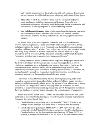 high volatility environment in the developed world, with continued deleveraging
       and uncertainty a fact of life in Europe and a lingering reality in the United States.

   o The decline of trust: the cumulative effect over the last decade and across
     countries of corporate failings, environmental disasters, financial crises,
     government mishaps and misleading public information has led to substantial and
     sustained loss of trust by the public in leadership broadly defined.

   o New global competitiveness: today, it is increasingly productivity and innovation
     that drive competitiveness. In advanced economies, it is less low costs and
     massive scale and more flexibility and creativity; it is less geography and more
     capacity.

     So, in this future, what will competitive economies look like? Tom Friedman
believes we have progressed to a hyper connected world where, for innovation-driven,
global corporations, the mantra is now: “imagined here, designed there, manufactured
elsewhere, sold everywhere.” Michael Porter believes we can only have competitiveness
with rising living standards in Western countries if we reinvent ourselves as high
productivity growth economies, led by innovation. Even President Obama believes that
“Innovation is the first step in restoring American competitiveness”.

     And why do they all believe that innovation is so pivotal? Simply put, innovation is
the ability to create new products or services, produce existing products or deliver
existing services in new ways, and develop new markets. Innovation is clearly not the
same as research and invention; rather, it is the process of turning new ideas into
commercially successful goods and services that bring perceived value to consumers. Or,
more colloquially, research is a process that transforms money into knowledge, and
innovation is the process that transforms knowledge into money.

      Innovation is crucial to the economy because it drives productivity, and a more
productive economy grows faster, adapts better, and supports higher wages, more jobs
and improved living standards. It helps answer the question of how a high-wage economy
like Canada's can compete with those of emerging countries. It is as much a social
imperative as an economic one: increasing productivity growth through innovation raises
the living standards of a society just as it increases the competitiveness of an economy.

     Where does all this leave Canada? Frankly, we are wedged between the new global
reality and an economy that has not stressed productivity, innovation and diversification.
Consider a few, rather dismal, facts:
   o Canada’s business productivity levels are now only 72% of U.S. business on
     average, and we no longer have a low dollar to subsidize poor productivity.
   o Canada’s business spending on R&D is 1.0% of GDP, well below the OECD
     average of 1.6%, half that of U.S. business and almost a third Swedish business.
     Canadian business has the dubious distinction of ranking 20th in the OECD in
     research, at a time when innovation is the life blood of the new competitiveness.


                                             3
 