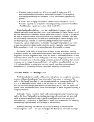 o Canadian business spends only 48% as much as U.S. business on ICT
     (information and communications technologies) and only 75% as much on
     leading edge machinery and equipment --- both instrumental to productivity
     growth.
   o Canada’s trade is highly concentrated with the United States (over 75% of
     Canada’s exports), and no dynamic emerging economy accounts for more than
     1% of Canada’s exports (save China which is only 3%).

    Herein lies Canada’s challenge --- we are a sophisticated economy, with a well-
educated and multicultural workforce, and a very high standard of living. We are one of
the great economic success stories. But the global marketplace we operate in is dynamic
not static. Competitiveness is increasingly bifurcating into either enormous scale with
low costs or high creativity and flexibility with premium prices. In this changing world
we are a high wage economy and a chronic underperformer in innovation and
productivity. Canada simply cannot sustain above-average living standards and below-
average innovation investment and productivity growth, especially with a Canadian
dollar around parity, weak U.S. growth and growing demographic pressures.

    In this new global reality, Canada is over-invested in trade with slower growing
Western economies and under-invested in continual innovation in the goods and services
we produce and how we produce them. What this means is we need to diversify: to shift
more of our future trade towards a strategic set of dynamic emerging economies; to focus
on the new middle class in these emerging economies, not solely on selling them natural
resources; and to change the nature of what we sell and how we sell it, in both our core
U.S. market and in the new emerging markets, towards more innovative goods and
services that rely on meeting changing consumers’ needs at premium prices.


Innovation Nation: The Challenge Ahead

     While Canada has produced world class innovative firms and exceptional innovators,
no one would rank Canada as an “innovation nation” or a nation of innovators. The
reality is that Canada’s productivity and innovation challenge runs deep and broad. The
keys to its solution lie in many hands --- the private sector, universities, financial
markets, individual entrepreneurs and of course the public sector. And, the urgency of
greater, faster, and more sustained action rises as the pace at which the global economy is
changing, increases.

     Getting the “macro conditions right” is absolutely necessary, and Canada has done
well on this front. We have low levels of net public debt, low corporate tax rates, high
public investment rates in university research, sound financial system, strong civic
institutions and a commitment to fiscal balance, which most governments in Canada are
implementing at present albeit at different paces and intensities.

    But these are clearly not sufficient for success in creating an innovative and
productive private sector --- the facts above speak for themselves. So what is missing?

                                            4
 