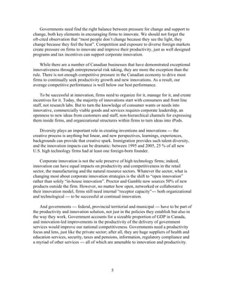 Governments need find the right balance between pressure for change and support to
change, both key elements in encouraging firms to innovate. We should not forget the
oft-cited observation that “most people don’t change because they see the light, they
change because they feel the heat”. Competition and exposure to diverse foreign markets
create pressure on firms to innovate and improve their productivity, just as well designed
programs and tax incentives can support corporate innovation.

    While there are a number of Canadian businesses that have demonstrated exceptional
innovativeness through entrepreneurial risk taking, they are more the exception than the
rule. There is not enough competitive pressure in the Canadian economy to drive most
firms to continually seek productivity growth and new innovations. As a result, our
average competitive performance is well below our best performance.

    To be successful at innovation, firms need to organize for it, manage for it, and create
incentives for it. Today, the majority of innovations start with consumers and front line
staff, not research labs. But to turn the knowledge of consumer wants or needs into
innovative, commercially viable goods and services requires corporate leadership, an
openness to new ideas from customers and staff, non-hierarchical channels for expressing
them inside firms, and organizational structures within firms to turn ideas into iPods.

    Diversity plays an important role in creating inventions and innovations --- the
creative process is anything but linear, and new perspectives, learnings, experiences,
backgrounds can provide that creative spark. Immigration provides such talent diversity,
and the innovation impacts can be dramatic: between 1995 and 2005, 25 % of all new
U.S. high technology firms had at least one foreign-born founder.

    Corporate innovation is not the sole preserve of high technology firms; indeed,
innovation can have equal impacts on productivity and competitiveness in the retail
sector, the manufacturing and the natural resource sectors. Whatever the sector, what is
changing most about corporate innovation strategies is the shift to “open innovation”
rather than solely “in-house innovation”. Proctor and Gamble now sources 50% of new
products outside the firm. However, no matter how open, networked or collaborative
their innovation model, firms still need internal “receptor capacity”--- both organizational
and technological --- to be successful at continual innovation.

    And governments --- federal, provincial territorial and municipal --- have to be part of
the productivity and innovation solution, not just in the policies they establish but also in
the way they work. Government accounts for a sizeable proportion of GDP in Canada,
and innovation-led improvements in the productivity of the delivery of government
services would improve our national competitiveness. Governments need a productivity
focus and lens, just like the private sector; after all, they are huge suppliers of health and
education services, security, taxes and pensions, information, regulatory compliance and
a myriad of other services --- all of which are amenable to innovation and productivity.




                                              5
 