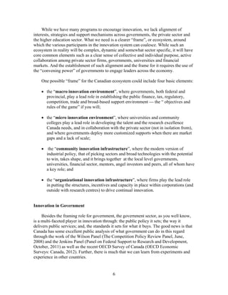 While we have many programs to encourage innovation, we lack alignment of
interests, strategies and support mechanisms across governments, the private sector and
the higher education sector. What we need is a clearer “frame”, or ecosystem, around
which the various participants in the innovation system can coalesce. While such an
ecosystem in reality will be complex, dynamic and somewhat sector specific, it will have
core common elements such as a clear sense of collective and individual purpose, active
collaboration among private sector firms, governments, universities and financial
markets. And the establishment of such alignment and the frame for it requires the use of
the “convening power” of governments to engage leaders across the economy.

    One possible “frame” for the Canadian ecosystem could include four basic elements:

     the “macro innovation environment”, where governments, both federal and
      provincial, play a lead role in establishing the public finance, tax, regulatory,
      competition, trade and broad-based support environment --- the “ objectives and
      rules of the game” if you will;

     the “micro innovation environment”, where universities and community
      colleges play a lead role in developing the talent and the research excellence
      Canada needs, and in collaboration with the private sector (not in isolation from),
      and where governments deploy more customized supports when there are market
      gaps and a lack of scale;

     the “community innovation infrastructure”, where the modern version of
      industrial policy, that of picking sectors and broad technologies with the potential
      to win, takes shape, and it brings together at the local level governments,
      universities, financial sector, mentors, angel investors and peers, all of whom have
      a key role; and

     the “organizational innovation infrastructure”, where firms play the lead role
      in putting the structures, incentives and capacity in place within corporations (and
      outside with research centres) to drive continual innovation.


Innovation in Government

     Besides the framing role for government, the government sector, as you well know,
is a multi-faceted player in innovation through: the public policy it sets; the way it
delivers public services; and, the standards it sets for what it buys. The good news is that
Canada has some excellent public analysis of what government can do in this regard
through the work of the Wilson Panel (The Competition Policy Review Panel, June,
2008) and the Jenkins Panel (Panel on Federal Support to Research and Development,
October, 2011) as well as the recent OECD Survey of Canada (OECD Economic
Surveys: Canada, 2012). Further, there is much that we can learn from experiments and
experience in other countries.


                                              6
 