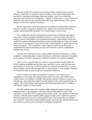 Drawing on both this research on innovation at home and promising successes
abroad, I would offer several areas where the public service itself could examine the
potential for innovation and change within government. And I do not think that
innovation and austerity are incompatible --- indeed, in flush times, it is more difficult to
tackle the status quo not less, and lean times offer more understanding of the need for
change as well as the impetus of necessity.

    The five areas that I would encourage you to examine are procurement; regulatory
processes; health care delivery; shifting to less indirect and more direct innovation
support; and helping SMEs go global. Let’s touch briefly on each in turn.

     First, consider the enormous potential procurement has to stimulate and support
innovation, without impeding competition concerns or value-for-money concerns of
auditors general. With respect to government procurement, a giant change would be to
modify the standard procurement mandate towards something akin to “innovative goods
and services at the best price” and away from the current mandate of “goods and services
at the lowest price”. This would have a major impact on both start-up firms and
established firms that are branching out into more innovative and less standardized
products and services.

     Second, more efficient processes working backwards from the business or citizen
perspective, using technology to improve the process without any reduction of standards;
a slow process is neither a necessary or sufficient condition for a rigorous standard.

    Third, we have a great health care system in Canada but the Canada Health Act
(CHA) enshrines principles not the status quo, and there is much scope for innovation
and productivity in the way we deliver health care consistent with the CHA. As a very
micro example, look at what the application of “lean processes” at St. Joseph’s Hospital
in Toronto has done for processing times and patient satisfaction.

    Fourth, Canada is an outlier among OECD countries in its reliance on tax
expenditures to encourage and support private sector innovation, and without much
evident success. It is timely to consider reducing this excessive reliance on passive tax
expenditures, and re-directing support towards targeted, active and customized types of
support. This could include experimenting with interesting Israeli and U.S. models of
“de-risking” support to venture capital.

     And fifth, getting many more Canadian SMEs trading throughout Canada (and
putting pressure on governments to eliminate internal trade barriers as part of the
experience), across the NAFTA region and around the world. The experience from other
countries is that the more Canadian SMEs engage in trade in new and diverse markets,
the more experienced, innovative and productive they will become. But, we still have
only a minority of our firms trading outside Canada, and fewer still outside NAFTA, and
this could be a useful area for innovation in programs and policies.




                                              7
 