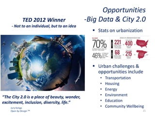 TED 2012 Winner
- Not to an individual, but to an idea

Opportunities
-Big Data & City 2.0
 Stats on urbanization

 Urban challenges &
opportunities include

“The City 2.0 is a place of beauty, wonder,
excitement, inclusion, diversity, life.”
Jury Konga
Open by Design TM

•
•
•
•
•
•

Transportation
Housing
Energy
Environment
Education
Community Wellbeing
21

 