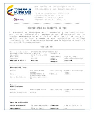 Ministerio de Tecnologías de la
Información y las Comunicaciones
Fecha de expedición: 2017-10-24
Certificado de Registro de TIC
Referencia: TIC-150.1_4116
Registro de TIC N°: 96003730
***********************************************************
CERTIFICADO DE REGISTRO DE TIC
El Ministerio de Tecnologías de la Información y las Comunicaciones,
certifica la incorporación al Registro de TIC, de conformidad con los
términos establecidos en el artículo 10° de la Ley 1341 de 2009 y el
Decreto 1078 de 2015. A través de esta incorporación se entiende
formalmente surtida la Habilitación General para la Provisión de Redes y/o
Servicios de Telecomunicaciones.
Certifica:
Nombre o Razón Social: IP ACCESS TELECOMUNICACIONES SAS
NIT-Número Identificación Tributaria 800044547 8
Dirección: AV 4N 7 N 46 LC 335
Municipio: CALI Departamento: VALLE DEL CAUCA
Teléfono: 4899445 Email: jdflorez@ipatelecom.com
Registro de TIC N°: 96003730
Fecha de
Registro:
2017-10-24
Representante Legal:
Nombre: JUAN DIEGO FLOREZ
TROCHEZ
Identificación: CC-Cédula de Ciudadanía
16636511
Cargo: GERENTE GENERAL Y
REPRESENTANTE LEGAL
Teléfono: 4899445
Correo Electrónico: jdflorez@ipatelecom.c
om
Revisor
Fiscal/Contador:
Nombre: RODRIGO VERA ARAGON Identificación: CC-Cédula de Ciudadanía
79498426
Tarjeta Profesional: 65563-T
Datos de Notificación:
Correo Electrónico: jdflorez@ipatelecom.c
om
Dirección: AV 4N No. 7N-46 LC 335
Departamento: VALLE DEL CAUCA Municipio: CALI
 