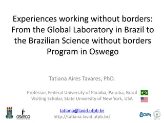 Experiences working without borders:
From the Global Laboratory in Brazil to
the Brazilian Science without borders
Program in Oswego
Tatiana Aires Tavares, PhD.
Professor, Federal University of Paraiba, Paraiba, Brazil
Visiting Scholar, State University of New York, USA
tatiana@lavid.ufpb.br
http://tatiana.lavid.ufpb.br/
 