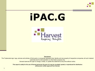 iPAC.G


                                                                          Disclaimer
The Trademarks sign, logo, pictures and articles of third party or companies represent their identity and are property of respective companies; all such material
                                                 used here are for demonstration or information purpose only.
                              Harvest reserves the right to change, modify, or update this statement at any time without notice.

                   This report is solely for the use of Harvest personnel. No part of it may be circulated, quoted, or reproduced for distribution
                                                             without prior written approval from Harvest.

    1
 