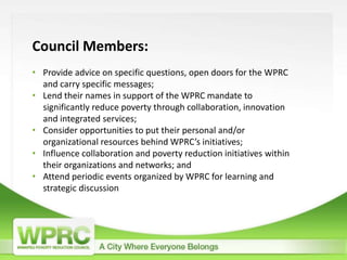 Council Members:
• Provide advice on specific questions, open doors for the WPRC
and carry specific messages;
• Lend their names in support of the WPRC mandate to
significantly reduce poverty through collaboration, innovation
and integrated services;
• Consider opportunities to put their personal and/or
organizational resources behind WPRC’s initiatives;
• Influence collaboration and poverty reduction initiatives within
their organizations and networks; and
• Attend periodic events organized by WPRC for learning and
strategic discussion
 