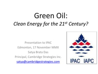 Green Oil:
Clean Energy for the 21st Century?


       Presentation to IPAC
  Edmonton, 17 November MMX
           Satya Brata Das
Principal, Cambridge Strategies Inc.
 satya@cambridgestrategies.com
 