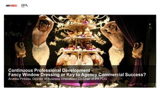 AMVBBDO
Continuous Professional Development –
Fancy Window Dressing or Key to Agency Commercial Success?
Andrew Pinkess, Director of Business Innovation / Co-Chair of IPA PDG
 