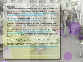 On January 27th, 2010, 5 years after acquiring FingerWorks, Apple announced the product that is to be marketed as the Apple iPad. Key Publics:EXTERNALPress/Media Representatives (Primary)ConsumersCompetitors (Secondary)StockholdersNational Investment communityInternational communitySpecial interest groups regulatory authorities (like labor unions), and various legislators INTERNALBoard of Directors (Primary)Employees (Secondary)dealers/distributors
