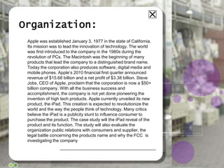 Organization:Apple was established January 3, 1977 in the state of California. Its mission was to lead the innovation of technology. The world was first introduced to the company in the 1980s during the revolution of PCs. The Macintosh was the beginning of many products that lead the company to a distinguished brand name. Today the corporation also produces software, digital media and mobile phones. Apple’s 2010 financial first quarter announced revenue of $15.68 billion and a net profit of $3.38 billion. Steve Jobs, CEO of Apple, proclaim that the corporation is now a $50+ billion company. With all the business success and accomplishment, the company is not yet done pioneering the invention of high tech products. Apple currently unveiled its new product, the iPad. This creation is expected to revolutionize the world and the way the people think of technology. Many critics believe the iPad is a publicity stunt to influence consumer to purchase the product. The case study will the iPad reveal of the product and its function. The study will also evaluate the organization public relations with consumers and supplier, the legal battle concerning the products name and why the FCC  is investigating the company