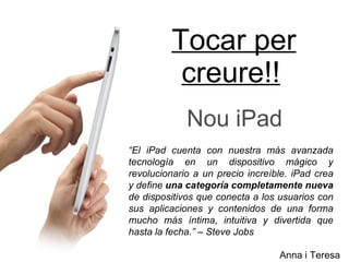 Tocar per creure!! Nou iPad Anna i Teresa “ El iPad cuenta con nuestra más avanzada tecnología en un dispositivo mágico y revolucionario a un precio increíble. iPad crea y define  una categoría completamente nueva  de dispositivos que conecta a los usuarios con sus aplicaciones y contenidos de una forma mucho más íntima, intuitiva y divertida que hasta la fecha.” – Steve Jobs  