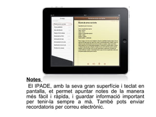 Notes  El IPADE, amb la seva gran superfície i teclat en pantalla, et permet apuntar notes de la manera més fàcil i ràpida, i guardar informació important per tenir-la sempre a mà. També pots enviar recordatoris per correu electrònic.  