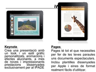 iWork   Keynote  Crea una presentació amb un look i un estil gràfic personalitzats, animacions i efectes alucinants, a més de noves i impressionants prestacions dissenyades exclusivament per al IPADE Pages  Pages té tot el que necessites per fer de les teves paraules uns documents espectaculars. Inclou plantilles dissenyades per Apple i eines de format realment fàcils d'utilitzar.  