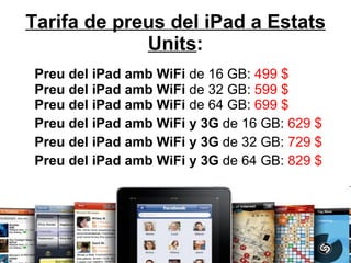 Tarifa de preus del iPad a Estats Units : Preu del iPad amb WiFi  de 16 GB:  499 $ Preu del iPad amb WiFi  de 32 GB:  599 $ Preu del iPad amb WiFi  de 64 GB:  699 $ Preu del iPad amb WiFi y 3G  de 16 GB:  629 $ Preu del iPad amb WiFi y 3G  de 32 GB:  729 $ Preu del iPad amb WiFi y 3G  de 64 GB:  829 $ 