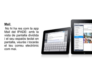 Mail  No hi ha res com la app Mail del IPADE: amb la vista de pantalla dividida i el seu espaiós teclat en pantalla, veuràs i tocaràs el teu correu electrònic com mai.   