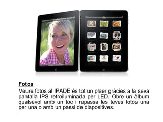 Fotos   Veure fotos al IPADE és tot un plaer gràcies a la seva pantalla IPS retroiluminada per LED. Obre un àlbum qualsevol amb un toc i repassa les teves fotos una per una o amb un passi de diapositives.  