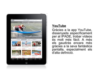 YouTube   Gràcies a la app YouTube, dissenyada específicament per al IPADE, trobar vídeos és molt més fàcil. A més els gaudiràs encara més gràcies a la seva fantàstica pantalla, especialment els d'alta definició.   