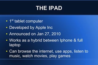 THE IPAD
●
1st
tablet computer
● Developed by Apple Inc
● Announced on Jan 27, 2010
● Works as a hybrid between Iphone & full
laptop
● Can browse the internet, use apps, listen to
music, watch movies, play games
 