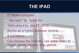 THE IPAD
●
1st
tablet computer
● Developed by Apple Inc
● Announced on Jan 27, 2010
● Works as a hybrid between Iphone
& full laptop
● Can browse the internet, use apps, listen to
music, watch movies, play games
 