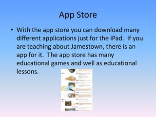 With the app store you can download many different applications just for the iPad.  If you are teaching about Jamestown, there is an app for it.  The app store has many educational games and well as educational lessons. App Store