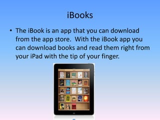 The iBook is an app that you can download from the app store.  With the iBook app you can download books and read them right from your iPad with the tip of your finger.iBooks