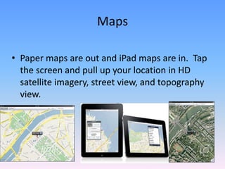 Paper maps are out and iPad maps are in.  Tap the screen and pull up your location in HD satellite imagery, street view, and topography view.Maps