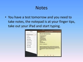 You have a test tomorrow and you need to take notes, the notepad is at your finger tips, take out your iPad and start typing.  Notes