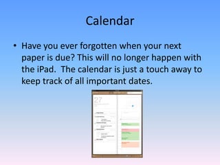 CalendarHave you ever forgotten when your next paper is due? This will no longer happen with the iPad.  The calendar is just a touch away to keep track of all important dates.