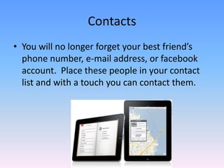 ContactsYou will no longer forget your best friend’s phone number, e-mail address, or facebook account.  Place these people in your contact list and with a touch you can contact them.