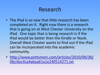 ResearchThe iPad is so new that little research has been completed on it.  Right now there is a research that is going on at West Chester University on the iPad.  One topic that is being research is if the iPad would be better then the Kindle or Nook.  Overall West Chester wants to find out if the iPad can be incorporated into the academic community. http://www.pottsmerc.com/articles/2010/09/30/life/doc4ca4a6aa61a1e240514271.txt