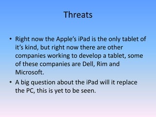 Right now the Apple’s iPad is the only tablet of it’s kind, but right now there are other companies working to develop a tablet, some of these companies are Dell, Rim and Microsoft.A big question about the iPad will it replace the PC, this is yet to be seen.Threats