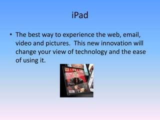 iPadThe best way to experience the web, email, video and pictures.  This new innovation will change your view of technology and the ease of using it.