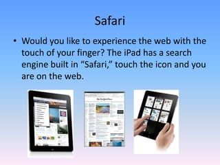 Would you like to experience the web with the touch of your finger? The iPad has a search engine built in “Safari,” touch the icon and you are on the web. Safari