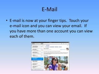 E-MailE-mail is now at your finger tips.  Touch your  e-mail icon and you can view your email.  If you have more than one account you can view each of them. 