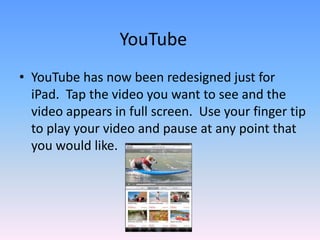YouTubeYouTube has now been redesigned just for iPad.  Tap the video you want to see and thevideo appears in full screen.  Use your finger tip to play your video and pause at any point that you would like.