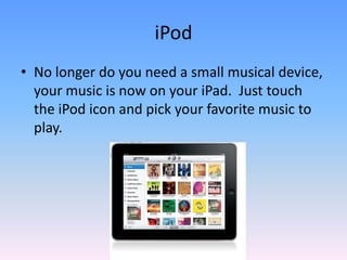 iPodNo longer do you need a small musical device, your music is now on your iPad.  Just touch the iPod icon and pick your favorite music to play. 